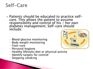  Patients should be educated to practice self-
care. This allows the patient to assume
responsibility and control of his / her own
diabetes management. Self-care should
include:
◦ Blood glucose monitoring
◦ Body weight monitoring
◦ Foot-care
◦ Personal hygiene
◦ Healthy lifestyle/diet or physical activity
◦ Identify targets for control
◦ Stopping smoking
 
