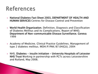  National Diabetes Fact Sheet 2003, DEPARTMENT OF HEALTH AND
HUMAN SERVICES Centres for Disease Control and Prevention
 World Health Organization. Definition, Diagnosis and Classification
of Diabetes Mellitus and its Complications. Report of WHO.
Department of Non-communicable Disease Surveillance. Geneva
1999
 Academy of Medicine. Clinical Practice Guidelines. Management of
type 2 diabetes mellitus. MOH/P/PAK/87.04(GU), 2004
 NHS. Diabetes - insulin initiation - University Hospitals of Leicester
NHS Trust Working in partnership with PCTs across Leicestershire
and Rutland, May 2008.
 