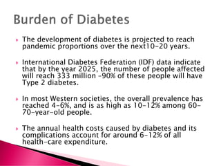  The development of diabetes is projected to reach
pandemic proportions over the next10-20 years.
 International Diabetes Federation (IDF) data indicate
that by the year 2025, the number of people affected
will reach 333 million –90% of these people will have
Type 2 diabetes.
 In most Western societies, the overall prevalence has
reached 4-6%, and is as high as 10-12% among 60-
70-year-old people.
 The annual health costs caused by diabetes and its
complications account for around 6-12% of all
health-care expenditure.
 
