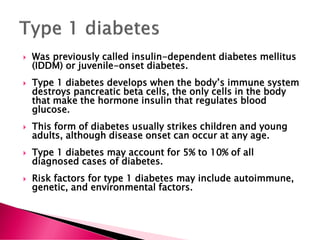  Was previously called insulin-dependent diabetes mellitus
(IDDM) or juvenile-onset diabetes.
 Type 1 diabetes develops when the body’s immune system
destroys pancreatic beta cells, the only cells in the body
that make the hormone insulin that regulates blood
glucose.
 This form of diabetes usually strikes children and young
adults, although disease onset can occur at any age.
 Type 1 diabetes may account for 5% to 10% of all
diagnosed cases of diabetes.
 Risk factors for type 1 diabetes may include autoimmune,
genetic, and environmental factors.
 