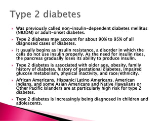  Was previously called non-insulin-dependent diabetes mellitus
(NIDDM) or adult-onset diabetes.
 Type 2 diabetes may account for about 90% to 95% of all
diagnosed cases of diabetes.
 It usually begins as insulin resistance, a disorder in which the
cells do not use insulin properly. As the need for insulin rises,
the pancreas gradually loses its ability to produce insulin.
 Type 2 diabetes is associated with older age, obesity, family
history of diabetes, history of gestational diabetes, impaired
glucose metabolism, physical inactivity, and race/ethnicity.
 African Americans, Hispanic/Latino Americans, American
Indians, and some Asian Americans and Native Hawaiians or
Other Pacific Islanders are at particularly high risk for type 2
diabetes.
 Type 2 diabetes is increasingly being diagnosed in children and
adolescents.
 