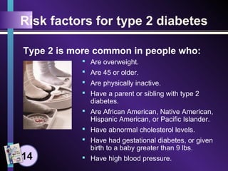 Risk factors for type 2 diabetes
 Are overweight.
 Are 45 or older.
 Are physically inactive.
 Have a parent or sibling with type 2
diabetes.
 Are African American, Native American,
Hispanic American, or Pacific Islander.
 Have abnormal cholesterol levels.
 Have had gestational diabetes, or given
birth to a baby greater than 9 lbs.
 Have high blood pressure.
Type 2 is more common in people who:
14
 