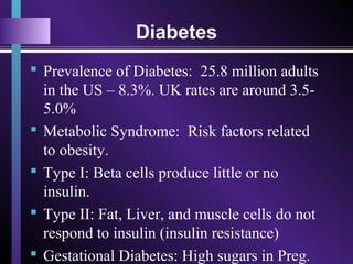 Diabetes
 Prevalence of Diabetes: 25.8 million adults
in the US – 8.3%. UK rates are around 3.5-
5.0%
 Metabolic Syndrome: Risk factors related
to obesity.
 Type I: Beta cells produce little or no
insulin.
 Type II: Fat, Liver, and muscle cells do not
respond to insulin (insulin resistance)
 Gestational Diabetes: High sugars in Preg.
 
