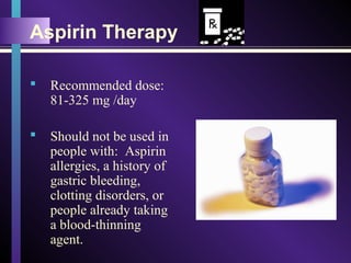 Aspirin Therapy
 Recommended dose:
81-325 mg /day
 Should not be used in
people with: Aspirin
allergies, a history of
gastric bleeding,
clotting disorders, or
people already taking
a blood-thinning
agent.
 