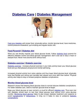 Diabetes Care | Diabetes Management




Care your diabetes with proper food, physically active, monitor glucose level, have medicines,
control pressure-cholesterol, quit smoking and regular doctor visit.


Food Pyramid | Diabetes diet
What you eat directly impacts your blood glucose levels. Follow diabetes food pyramid for
effective diabetes control and blood glucose management. Don’t over eat or skip a mean or
delayed food. Never have alcohol drink without food.


Diabetes exercise | Diabetic exercise
Diabetes exercise - increase physical exercise in your daily activity lower your blood glucose
level and you feel pleasant physical and mental well being.


Increased physical activity burn extra calories and thus lower blood glucose level, physically
body feel flexible and strong and mentally feel relaxed and more alert than before. Physical
activity also helps to stop or at-least postpone diabetes complications.


Monitor blood glucose level
Research shows that keeping blood glucose close to normal reduces diabetes complications.
For better diabetes care, need to maintain glucose level at target.
Keep your blood glucose at near normal is a must for efficient diabetes care. Thus ever one
with diabetes should learn to test their blood glucose level without error using glucose
monitor. Monitoring blood glucose helps to plan proper diabetes treatment and supports to
avoid hypoglycemia or ketoacidosis. In long run it helps to stop or postpone diabetes
complications.
 