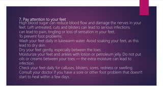 7. Pay attention to your feet
High blood sugar can reduce blood flow and damage the nerves in your
feet. Left untreated, cuts and blisters can lead to serious infections.
can lead to pain, tingling or loss of sensation in your feet.
To prevent foot problems:
Wash your feet daily in lukewarm water. Avoid soaking your feet, as this
lead to dry skin.
Dry your feet gently, especially between the toes.
Moisturize your feet and ankles with lotion or petroleum jelly. Do not put
oils or creams between your toes — the extra moisture can lead to
infection.
Check your feet daily for calluses, blisters, sores, redness or swelling.
Consult your doctor if you have a sore or other foot problem that doesn't
start to heal within a few days.
 