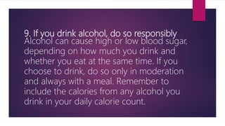 9. If you drink alcohol, do so responsibly
Alcohol can cause high or low blood sugar,
depending on how much you drink and
whether you eat at the same time. If you
choose to drink, do so only in moderation
and always with a meal. Remember to
include the calories from any alcohol you
drink in your daily calorie count.
 