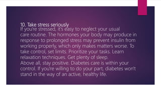 10. Take stress seriously
If you're stressed, it's easy to neglect your usual
care routine. The hormones your body may produce in
response to prolonged stress may prevent insulin from
working properly, which only makes matters worse. To
take control, set limits. Prioritize your tasks. Learn
relaxation techniques. Get plenty of sleep.
Above all, stay positive. Diabetes care is within your
control. If you're willing to do your part, diabetes won't
stand in the way of an active, healthy life.
 