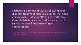 Diabetes is a serious disease. Following your
diabetes treatment plan takes round-the-clock
commitment. But your efforts are worthwhile.
Careful diabetes care can reduce your risk of
serious — even life-threatening —
complications.
HERE ARE 10 WAYS TO TAKE AN ACTIVE ROLE IN DIABETES CARE AND ENJOY A
HEALTHIER FUTURE.
 