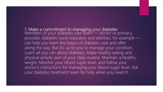 1. Make a commitment to managing your diabetes
Members of your diabetes care team — doctor or primary
provider, diabetes nurse educator, and dietitian, for example —
can help you learn the basics of diabetes care and offer
along the way. But it's up to you to manage your condition.
Learn all you can about diabetes. Make healthy eating and
physical activity part of your daily routine. Maintain a healthy
weight. Monitor your blood sugar level, and follow your
doctor's instructions for managing your blood sugar level. Ask
your diabetes treatment team for help when you need it.
 