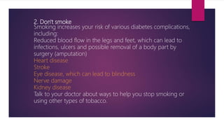 2. Don't smoke
Smoking increases your risk of various diabetes complications,
including:
Reduced blood flow in the legs and feet, which can lead to
infections, ulcers and possible removal of a body part by
surgery (amputation)
Heart disease
Stroke
Eye disease, which can lead to blindness
Nerve damage
Kidney disease
Talk to your doctor about ways to help you stop smoking or
using other types of tobacco.
 