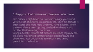 3. Keep your blood pressure and cholesterol under control
Like diabetes, high blood pressure can damage your blood
vessels. High cholesterol is a concern, too, since the damage is
often worse and more rapid when you have diabetes. When
these conditions team up, they can lead to a heart attack,
or other life-threatening conditions.
Eating a healthy, reduced-fat diet and exercising regularly can
go a long way toward controlling high blood pressure and
cholesterol. Your doctor may also recommend taking
prescription medication.
 