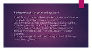 4. Schedule regular physicals and eye exams
Schedule two to three diabetes checkups a year, in addition to
your yearly physical and routine eye exams.
During the physical, your doctor will ask about your nutrition
and activity level and look for any diabetes-related
complications — including signs of kidney damage, nerve
damage and heart disease — as well as screen for other
problems.
Your eye care specialist will check for signs of retinal damage,
cataracts and glaucoma
 
