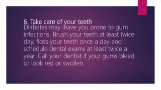 6. Take care of your teeth
Diabetes may leave you prone to gum
infections. Brush your teeth at least twice
day, floss your teeth once a day and
schedule dental exams at least twice a
year. Call your dentist if your gums bleed
or look red or swollen.
 