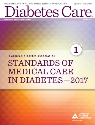 ISSN 0149-5992
THE JOURNAL OF CLINICAL AND APPLIED RESEARCH AND EDUCATION
WWW.DIABETES.ORG/DIABETESCARE	 JANUARY 2017
VOLUME 40 | SUPPLEMENT 1
A M E R I C A N D I A B E T E S A S S O C I AT I O N
STANDARDS OF
MEDICAL CARE
IN DIABETES—2017
SU
PPLE ME
N
T
1
 