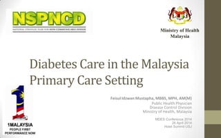 Diabetes Care in the Malaysia
Primary Care Setting
Feisul Idzwan Mustapha, MBBS, MPH, AM(M)
Public Health Physician
Disease Control Division
Ministry of Health, Malaysia
MDES Conference 2014
26 April 2014
Hotel Summit USJ
Ministry of Health
Malaysia
 