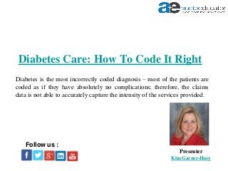 Diabetes Care: How To Code It Right
Presenter
Kim Garner-Huey
Follow us :
Diabetes is the most incorrectly coded diagnosis – most of the patients are
coded as if they have absolutely no complications; therefore, the claims
data is not able to accurately capture the intensity of the services provided.
 