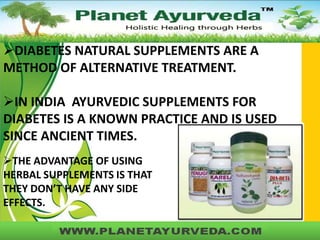 DIABETES NATURAL SUPPLEMENTS ARE A
METHOD OF ALTERNATIVE TREATMENT.
IN INDIA AYURVEDIC SUPPLEMENTS FOR
DIABETES IS A KNOWN PRACTICE AND IS USED
SINCE ANCIENT TIMES.
THE ADVANTAGE OF USING
HERBAL SUPPLEMENTS IS THAT
THEY DON’T HAVE ANY SIDE
EFFECTS.

 