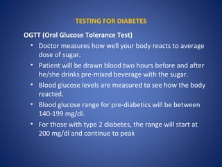 TESTING FOR DIABETES
OGTT (Oral Glucose Tolerance Test)
• Doctor measures how well your body reacts to average
dose of sugar.
• Patient will be drawn blood two hours before and after
he/she drinks pre-mixed beverage with the sugar.
• Blood glucose levels are measured to see how the body
reacted.
• Blood glucose range for pre-diabetics will be between
140-199 mg/dl.
• For those with type 2 diabetes, the range will start at
200 mg/dl and continue to peak
 