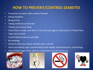 HOW TO PREVENT/CONTROL DIABETES
• Prevention all starts with a better lifestyle
• Eating healthier
• Being active
• Taking medicine as directed
• Taking care of your body
• Check feet to make sure there is no nerve damage or interruption of blood flow
• Take care of teeth
• Control blood pressure and high
• No smoking
• Check in with your doctor at least once a month
• Have your blood sugar checked along with weight, blood pressure, and feelings
• Check blood sugar levels daily by using home monitoring device
 