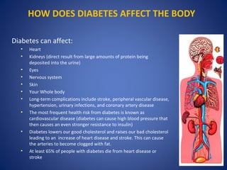 HOW DOES DIABETES AFFECT THE BODY
Diabetes can affect:
• Heart
• Kidneys (direct result from large amounts of protein being
deposited into the urine)
• Eyes
• Nervous system
• Skin
• Your Whole body
• Long-term complications include stroke, peripheral vascular disease,
hypertension, urinary infections, and coronary artery disease
• The most frequent health risk from diabetes is known as
cardiovascular disease (diabetes can cause high blood pressure that
then causes an even stronger resistance to insulin)
• Diabetes lowers our good cholesterol and raises our bad cholesterol
leading to an increase of heart disease and stroke. This can cause
the arteries to become clogged with fat.
• At least 65% of people with diabetes die from heart disease or
stroke
 