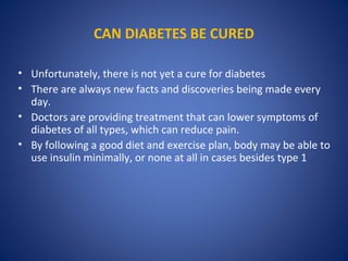 CAN DIABETES BE CURED
• Unfortunately, there is not yet a cure for diabetes
• There are always new facts and discoveries being made every
day.
• Doctors are providing treatment that can lower symptoms of
diabetes of all types, which can reduce pain.
• By following a good diet and exercise plan, body may be able to
use insulin minimally, or none at all in cases besides type 1
 