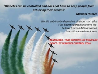 “Diabetes can be controlled and does not have to keep people from
achieving their dreams”
Michael Hunter
World’s only insulin-dependent air show stunt pilot
-
First diabetic person to receive the
Federal Aviation Administration
Low altitude airshow license
REMEMBER..TAKE CONTROL OF YOUR LIFE!
DON’T LET DIABETES CONTROL YOU!
 