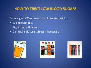 • If you sugar is 70 or lower should treated with….
• ½ a glass of juice
• ¼ glass of soft drink
• 2 or more glucose tablets if necessary
HOW TO TREAT LOW BLOOD SUGARS
 