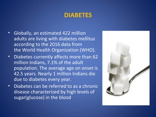 DIABETES
• Globally, an estimated 422 million
adults are living with diabetes mellitus
according to the 2016 data from
the World Health Organization (WHO).
• Diabetes currently affects more than 62
million Indians, 7.1% of the adult
population. The average age on onset is
42.5 years. Nearly 1 million Indians die
due to diabetes every year.
• Diabetes can be referred to as a chronic
disease characterized by high levels of
sugar(glucose) in the blood
 