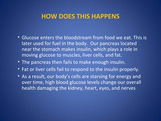 HOW DOES THIS HAPPENS
• Glucose enters the bloodstream from food we eat. This is
later used for fuel in the body. Our pancreas located
near the stomach makes insulin, which plays a role in
moving glucose to muscles, liver cells, and fat.
• The pancreas then fails to make enough insulin.
• Fat or liver cells fail to respond to the insulin properly.
• As a result, our body’s cells are starving for energy and
over time, high blood glucose levels change our overall
health damaging the kidney, heart, eyes, and nerves
 