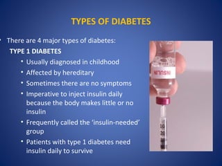 TYPES OF DIABETES
• There are 4 major types of diabetes:
TYPE 1 DIABETES
• Usually diagnosed in childhood
• Affected by hereditary
• Sometimes there are no symptoms
• Imperative to inject insulin daily
because the body makes little or no
insulin
• Frequently called the ‘insulin-needed’
group
• Patients with type 1 diabetes need
insulin daily to survive
 