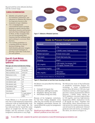 Hg and until his urine albumin declines
into the normal range.                                                                                                     Low HDL-C
                                                                                            Elevated BP                                             Inflammation
 CLINICAL RECOMMENDATIONS

 •	       Identify each patient’s goals
          for treatment, preferences, and                                                                                   Abdominal                                   Insulin
          tolerances to optimize the chances                               Smoking                                           adiposity                                resistance
          for long-term success in the
          treatment of type 2 diabetes.
 •	       Use a nonjudgmental
          conversational style to prompt                                                 Elevated LDL-C                                            Elevated blood
                                                                                                                              Elevated                glucose
          patients to openly discuss their
                                                                                                                           triglycerides
          individual concerns and barriers,
          and echo those challenges back
          to them, so they recognize that                        Figure 11. Hallmarks of Metabolic Syndrome.
          you are incorporating their
          concerns into the treatment plan
          and working to overcome their
          barriers.                                                                         Goals to Prevent Complications
 •	       Use existing guidelines as
          a starting point for clinical                                Measure                                        ADA Standard/Goal
          decision-making, then
          individualize glycemic targets                               A1c                                            7%
          and treatment strategies to
                                                                       Blood pressure                                 130/80, lower if kidney disease
          develop a plan that works best
          for each patient.                                            Dilated eye exam                               At least once a year

                                                                       Foot exam                                      Check feet every day
Case #3: Frank Molson:
51-year-old man, metabolic                                             Smoking                                        Stop!!!
syndrome                                                                                                              100 md/dL if no known CVC
                                                                       LDL (mg/dL)
Vital signs and clinical and laboratory findings                                                                      70 mg/dL if known CVD
 Height, cm (in)                     175 (5’9”)                        Triglycerides (mg/dL)                          150
 Body weight, kg (lb)                91.4 kg (201)
                                                                                                                      45 (men)
 Waist circumference, cm (in)        104 cm (41)                       HDL (mg/dL)
                                                                                                                      55 (women)
 Blood pressure, mm Hg               138/86
                                                                      American Diabetes Association. Diabetes Care . 2011;34(supp 1):S11-S61
 Hb A1c                              7.6%
 Fasting plasma glucose, mg/dL       146                         Figure 12. Clinical Goals for Each Risk Factor According to the ADA.
 LDL cholesterol, mg/dL              137
 HDL cholesterol, mg/dL              39                          Mr Molson was prescribed the following                                Mr Molson has most of the hallmarks
                                                                 medications:                                                          of metabolic syndrome (Figure 11),
 Total cholesterol, mg/dL            220
                                                                                                                                       including a waist circumference
 Triglycerides, mg/dL                220                         •	    Lisinopril: 10 mg per day                                       greater than 40 inches ( 102 cm), type
 Urine albumin                       Negative                    •	    Metformin: 1000 mg twice daily                                  2 diabetes mellitus with ongoing poor
 Serum creatinine                    1.1 mg/dL (reference
                                                                 •	    Sitagliptin: 100 mg once daily                                  glycemic control, hypertension (blood
                                     range = 0.9-1.3             •	    Simvastatin: 20 mg once daily                                   pressure  130/85 while taking an
                                     mg/dL)                                                                                            ACE inhibitor), elevated triglycerides
                                                                 Because of his budgetary restrictions,                                (≥ 150 mg/dL), and low high-density
Frank Molson is a 51-year-old white                              he had been taking sitagliptin every                                  lipoprotein (HDL) cholesterol levels
man. He is a self-employed construction                          other day, but recently has not renewed                               ( 40 mg/dL for men). 1 Together and
contractor with an unpredictable work                            his sitagliptin prescription because he                               individually, these characteristics are
schedule and a busy family life. He                              cannot afford the co-pay for (nongeneric)                             risk factors for cardiovascular disease,
has indicated that he would like some                            sitagliptin.                                                          and all need to be addressed. Clinical
advice on weight loss. He has a tight                                                                                                  goals for each risk factor, according to
budget, and his insurance co-pay for                             Would you try to address all of Mr                                    the ADA, are shown in Figure 12.
nongeneric medications is very high.                             Molson’s problems at one clinic visit?


10           To e a r n C M E c redi t, compl ete the pos ttes t and e v a l u a ti o n a t www. 2 0 1 2 c h a l l e n g i n g c a s e s i n d i a b e te s . c o m
 