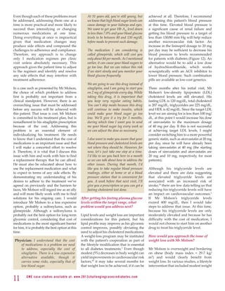 Even though each of these problems must                            At 51 years old, you’re still young, but            achieved at all. Therefore, I recommend
be addressed, addressing them one at a                             we know that high blood sugar levels can            addressing this patient’s blood pressure
time is more practical and more likely to                          cause damage to your kidneys and eyes.              at this time. Elevated blood pressure is
succeed than intensifying or changing                              We want to get your Hb A1c level down               a significant cause of renal failure and
numerous medications at one time.                                  to less than 7.0% and your blood glucose            getting his blood pressure to a target of
Doing everything at once is impractical                            levels to be between 80 and 130 mg/dL               less than 130/80 mm Hg will help reduce
given that medication changes may                                  before meals to prevent such damage.                another microvascular risk factor. An
produce side effects and compound the                                                                                  increase in the lisinopril dosage to 20 mg
challenges to adherence and compliance.                            The medication I am considering is                  per day may be sufficient to decrease his
Therefore, my approach is to change                                called glimepiride, which will cost you             blood pressure to levels recommended
only 1 medication regimen per clinic                               only about $4 per month. As I mentioned             for patients with diabetes (Figure 12). An
visit unless absolutely necessary. This                            earlier, it can cause your blood sugars to          alternative would be to add a low dose
approach gives the patient time to adjust                          go too low. But we can reduce this risk             of hydrochlorothiazide, which works
to the regimen and identify and resolve                            if we start slowly and you monitor your             synergistically with an ACE inhibitor to
any side effects that may interfere with                           blood glucose frequently.                           lower blood pressure. Such combination
treatment adherence.                                                                                                   pills are available as low-cost generics.
                                                                   We are going to use this drug instead of
In a case such as presented by Mr Molson,                          sitagliptin, and I am going to start you            Three months after his initial visit, Mr
the choice of which problem to address                             on 2 mg of glimepiride every day. While             Molson’s low-density lipoprotein (LDL)
first is probably not important from a                             taking this drug, it is important that              cholesterol levels are still elevated. His
clinical standpoint. However, there is an                          you keep very regular eating habits.                fasting LDL is 120 mg/dL, total cholesterol
overarching issue that must be addressed                           You can’t skip meals because this drug              is 207 mg/dL, triglycerides are 225 mg/dL,
before any success will be achieved with                           will continue to make insulin, which                and HDL is 42 mg/dL. Since the target LDL
this patient. That issue is cost. Mr Molson                        could make your blood sugar go too                  level we are aiming for is less than 100 mg/
is committed to his treatment plan, but is                         low. We’ll give it a try for 3 months,              dL, at this point I would increase his dose
nonadherent to his sitagliptin prescription                        during which time I want you to send                of simvastatin to the maximum dosage
because of the cost. Addressing this                               me your blood sugar log every week so               of 40 mg per day. If this is not successful
problem is an essential element of                                 we can adjust the dose as necessary.                at achieving target LDL levels, I might
individualizing his treatment. He needs                                                                                consider switching him to a more powerful
to know that I understand that the cost of                         I also want to make you aware that your             generic statin, such as atorvastatin at 20 mg
medications is an important issue and that                         blood pressure and cholesterol levels are           per day, since he will have already been
I will make a concerted effort to resolve                          not where they should be. However, for              taking simvastatin at 40 mg (the starting
it. Therefore, it is vital that I discuss this                     now, let’s just take one step at a time.            doses of simvastatin and atorvastatin are
issue with him and work with him to find                           I’d like to see you back here in a month            20 mg and 10 mg, respectively, for most
a replacement therapy that he can afford.                          so we can talk about how to address the             patients).
He must also be educated about how to                              other issues. During that month, I’d
use the replacement medication and what                            like you to take regular blood pressure             Although his triglyceride levels are
to expect in terms of any side effects. By                         readings, either at home or at a blood              elevated and there are data suggesting
demonstrating my understanding of his                              pressure station that is convenient for             that elevated triglyceride levels are
desires to adhere to the treatment we’ve                           you. A week before that next visit, I’ll            associated with an increased risk of
agreed on previously and the barriers he                           give you a prescription so you can get a            stroke,30 there are few data telling us that
faces, Mr Molson will regard me as an ally                         fasting cholesterol test done.                      reducing his triglyceride levels will have
and will more likely work with me to find                                                                              an impact on cardiovascular outcomes.2
solutions for his ongoing care. I would                      After getting his fasting plasma glucose                  If Mr Molson’s triglyceride levels
introduce Mr Molson to a less expensive                      levels within the target range, what                      exceed 400 mg/dL, then I would take
option, probably a sulfonylurea, such as                     problem would you address next?                           steps to address that issue. At this time,
glimepiride. Although a sulfonylurea is                                                                                because his triglyceride levels are only
probably not the best option for long-term                   Lipid levels and weight loss are important                moderately elevated and because he has
glycemic control, considering that cost of                   considerations for this patient, but his                  difficulty with the cost of medication, I
medications is the most significant barrier                  lipid profile may improve as his glycemic                 would not choose to start him on another
for him, it is probably the best option at this              control improves, possibly obviating the                  drug to treat his triglyceride level.
time.                                                        need to adjust his cholesterol medications.
                                                             A weight-loss program may be instituted                   How would you approach the issue of
 Physician: I understand that the cost                       with the patient’s cooperation as part of                 weight loss with Mr Molson?
    of medications is a problem we need                      the lifestyle modification that is essential
    to address, especially the cost of                       to all diabetes treatments.2 Even though                  Mr Molson is overweight and bordering
    sitagliptin. There is a less expensive                   modest (5%) decreases in body weight can                  on obese (body mass index = 29.7 kg/
    alternative available, though it                         yield improvements in cardiovascular risk                 m2) and would clearly benefit from
    carries some risks, especially that of                   factors,29 it may take several months for                 weight loss. In various studies, a lifestyle
    low blood sugar.                                         that weight loss to be achieved, if it can be             intervention that included modest weight


11       C M E c a se st u di es av ai l abl e at: w w w. 2012chall e n g i n g c a s e s i n d i a b e te s . c o m
 