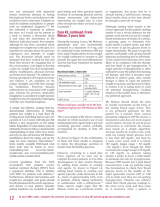 loss was associated with improved                            goal setting and other practical aspects                         at suppertime, but given that he is
insulin sensitivity, decrease in fasting                     involved in increasing physical activity,                        already taking a sulfonylurea, starting
blood glucose levels, and reduction in the                   dietary intervention, and behavioral                             basal insulin alone at this time should
incidence of new-onset type 2 diabetes or                    intervention for weight loss, so every                           be enough to provide coverage.
need for diabetes medications in people                      office should have these on hand to give
with an established diagnosis.31-37 He                       to patients.38                                                   Although starting basal insulin is the
has indicated a readiness to address                                                                                          correct approach for this patient, starting
the issue, so I would use his interest as                    Case #3, continued: Frank                                        insulin is not a trivial endeavor for the
a hook to initiate a discussion about                        Molson, 3 years later                                            patient, and I am not in favor of a weight-
it and tailor the intervention to Mr                                                                                          based introduction of insulin. It is always
Molson’s individual needs. For example,                      During the ensuing 3 years, Mr Molson’s                          a guessing game to determine how
although he has been counseled about                         glimepiride dose was incrementally                               much insulin a patient needs, and there
strategies for weight loss in the past, it is                increased to a maximum of 8 mg, and                              is no hurry to get his glucose levels to
important to ask him about his previous                      he continued to take metformin 1000 mg                           target immediately. My goal is to get the
experiences and attempts at weight                           twice daily. Despite efforts to lose weight,                     patient comfortable with giving himself
loss. The discussion should touch on                         his weight continued to increase to 220                          injections and learning how to self-titrate.
strategies that have worked for him and                      pounds. He again has microalbuminuria                            As his comfort level increases, he is more
those that haven’t. By engaging him in                       and has had laser treatment for diabetic                         likely to be compliant with the therapy
this conversation, I can begin to develop                    retinopathy.                                                     and less likely to get hypoglycemia. A
a plan for weight loss that incorporates                                                                                      single episode of hypoglycemia is often
dietary modification, physical exercise,                     Key clinical values, 3 years later                               sufficient to scare the patient into backing
and behavioral therapy.38 In addition, by                     Blood pressure, mm Hg              150/90                       off therapy, and then it becomes more
having a perspective on his past successes                    Hb A1c                             9.5%
                                                                                                                              difficult to achieve goals. Also, insulin
and failures, I can capitalize on his                                                                                         therapy is likely to cause the patient’s
                                                              LDL cholesterol, mg/dL             130
unique strengths and help him manage                                                                                          weight to increase, and that issue is likely
                                                              Albumin/creatinine ratio, mg/g     155, 180 (on 2
his weaknesses. However, because                                                                                              to worsen if he is eating more to ward
                                                                                                 successive tests)
sulfonylureas are associated with weight                                                                                      off potential hypoglycemia. Gradual
                                                              Serum creatinine                   1.1 mg/dL (reference
gain, whereas his previous medication                                                            range = 0.9-1.3 mg/          titration of the insulin dose is, therefore,
(sitagliptin) is considered weight neutral,                                                      dL)                          my preferred approach.
weight loss may be especially challenging                     eGFR, mL/min                       76
with this new treatment regimen.                                                                                              Mr Molson should titrate the dose
                                                             What would you consider to be the best                           in weekly increments on the basis of
A simple, but effective, strategy that has                   treatment regimen for Mr Molson at this                          his fasting blood sugar levels. This
demonstrated effectiveness in helping                        time?                                                            is my preferred approach for this
patients lose weight is a food diary. By                                                                                      patient for 2 reasons. First, neutral
writing down everything that he eats over                    This is an example of the all-too-common                         protamine Hagedorn (NPH) insulin is
a period of 1 or 2 weeks will help give Mr                   situation in which successive use of oral                        inexpensive and does not even require
Molson a new perspective on his eating                       antihyperglycemic agents fails to prevent                        a prescription. Second, he can be given
habits. Regardless of what dietary plan he                   worsening glycemic control, probably                             instructions to self-titrate his insulin
ultimately chooses to follow, a fundamental                  accompanied by declines in beta cell                             dose based on a simple algorithm:
understanding of what, when, how much,                       function.                                                        increase insulin by 4 units every week
and why he eats will increase Mr Molson’s                                                                                     until his fasting blood glucose level
mindfulness about his eating, and set the                    As shown in Figure 13, the combination                           is less than 140 mg/dL, and then by
stage for more intensive interventions.39                    of basal and bolus insulin is designed                           2 units every week until it is below
Some readily available Web-based food                        to mimic the physiologic secretion of                            130 mg/dL (target range = 80 mg/dL
diary tools may be found at: www.                            insulin from the healthy pancreas.                               -130 mg/dL). Even though the ADA
myfooddiary.com,           www.my-calorie-                                                                                    recommends a target range of 70 mg/dL
counter.com, and www.mynetdiary.com/                         However, switching to a basal plus                               to 130 mg/dL, in patients taking
mobile-calorie-counters.html.                                bolus regimen all at once can be                                 insulin, I prefer to leave a little buffer
                                                             complex for many patients, so it is often                        to minimize the risk for hypoglycemia.
Current guidelines from the ADA                              advantageous to start insulin therapy                            Because NPH insulin has a peak blood
recommend that patients receive                              by adding basal insulin to existing                              concentration, I ask my patients using
medical nutrition therapy (MNT) from                         oral agents. As shown in Figure 14,                              this formulation to check their blood
a registered dietitian who is familiar                       adding basal insulin to existing oral                            glucose levels in the middle of the
with MNT for patients with diabetes.32                       agents typically yields decreases in Hb                          night (generally around 2:00 or 3:00
Furthermore, lifestyle interventions and                     A1c levels of approximately 2.0%, even                           am ) to make sure they are not getting
weight-loss strategies and goals should                      in patients already taking metformin                             hypoglycemic. Patients can call/fax/
be individualized to the needs, tolerances,                  in combination with a sulfonylurea.40                            email their blood glucose readings to
and desires of each patient. Valuable                        Some experts might argue that Mr                                 the clinic every week and then come
patient handouts are available to guide                      Molson could use a premixed insulin                              in, if necessary. Once a patient is


12       To e a r n C M E c redi t, compl ete the pos ttes t and e v a l u a ti o n a t www. 2 0 1 2 c h a l l e n g i n g c a s e s i n d i a b e te s . c o m
 