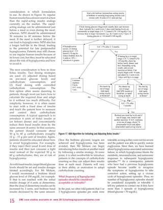 Consensus Statement



consideration is which formulation
to use. As shown in Figure 16, regular
human insulin has a slower onset of action
than the rapid-acting insulin analogs
currently on the market. The rapid-
acting analogs can be administered just
before a meal or even during the meal;
whereas, NPH should be administered
30 minutes to 60 minutes before the
meal. If the meal is further delayed, it
can lead to hypoglycemia. NPH also has
a longer half-life in the blood, leading
to the potential for late postprandial
hypoglycemia. Patients may still choose
to use regular human insulin because of
its lower cost, but they must be educated
about the risk of hypoglycemia and how
to avoid it.

The next consideration is how to dose
bolus insulin. Two dosing strategies
are used: (1) adjusted dosing based
on pre-meal glucose levels and
carbohydrate       consumption,        and
(2) fixed dosing with controlled
carbohydrate       consumption.        The
first option often seems daunting to
patients, though most can learn how to
calculate the required dose and adapt
to it without too much difficulty. For
simplicity, however, it is often easier
to start with a fixed dose of insulin
and teach the patient how to measure
and     control     their    carbohydrate
consumption. A typical approach is to
introduce 4 units of bolus insulin at
(or before) dinner and concomitantly
reduce their basal insulin dose by the
same amount (4 units). In that scenario,
the patient should consume about Figure 1—Initiation and adjustment of insulin regimens. Insulin regimens should be designed taking lifestyle and meal schedule into account. The
50 g to 60 g carbohydrates (roughly insulins not recommended during adjustment of doses; however, adjustmentBolus Insulin.3 usually beforemore detailed instructions. proportion
                                                                                                                                                                                   a
                                               Figure 17. ADA Algorithm for Initiating and Adjusting used conveniently,
                                           algorithm can only provide basic guidelines for initiation and
                                                                                                          they can be
                                                                                                                      of insulin. See reference 90 for
                                                                                                                                                       breakfast and/or dinner, if
                                                                                                                                                                                     Premixed

12 g - 15 g per unit of insulin). Again, of rapid- and intermediate-acting insulins is similar to the ﬁxed proportions available. bg, blood glucose.
patients should be educated about how 198Once the bedtime glycemic targets are tolerable, as long as theyVOLUME 32, NUMBER 1,severe         DIABETES CARE,
                                                                                                                                                           were not too JANUARY 2009
to avoid hypoglycemia. For example, achieved and hypoglycemia has been and the patient was able to quickly restore
if they inject their usual 4-unit dose of avoided, then Mr Molson can begin euglycemia. Since then, we have learned
insulin and then just consume a light introducing bolus insulin at another meal about hypoglycemia-associated autonomic
meal instead of the expected 50 g to by following a similar strategy. At some failure, in which hypoglycemia blunts the
60 g carbohydrates, they are at risk of point, it is often worthwhile to introduce metabolic, neuroendocrine, and autonomic
hypoglycemia.                                  patients to the concepts of carbohydrate responses to subsequent hypoglycemic
                                               counting so they can adjust their insulin episodes.41,42 As a consequence, patients
As with basal insulin, target blood glucose dose at each meal. Patients will vary who have had a previous hypoglycemic
levels should be set and insulin dosages in their ability or motivation to adopt episode become unable to recognize
titrated accordingly. For Mr Molson, carbohydrate counting.                                                           the symptoms of hypoglycemia to take
I would recommend a bedtime blood                                                                                     corrective action, setting up a vicious
glucose level of 150 mg/dL, for example. What frequency of hypoglycemic                                               cycle of hypoglycemic episodes. Thus, no
If that is not reached with the initial episodes should be considered                                                 number of hypoglycemic episodes should
insulin dosage of 4 units at dinnertime, acceptable or tolerable?                                                     be considered acceptable or tolerable. I
then the dose of dinnertime insulin can be                                                                            tell my patients to contact me if they have
increased by 2 units, and bedtime basal In the past, we often told patients that 1 or more than 1 episode of hypoglycemia
insulin decreased by the same amount. 2 hypoglycemic episodes per week were (blood glucose  70 mg/dL).


15          C M E c a se st u di es av ai l abl e at: w w w. 2012chall e n g i n g c a s e s i n d i a b e te s . c o m
 