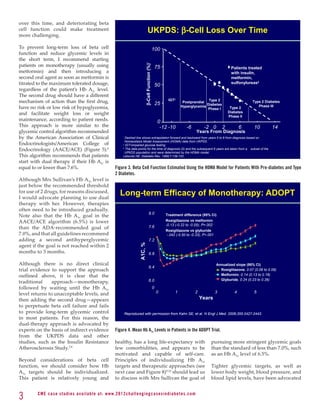 over this time, and deteriorating beta
cell function could make treatment
more challenging.
                                                                                          UKPDS: β-Cell Loss Over Time
To prevent long-term loss of beta cell                                                                    100
function and reduce glycemic levels in
the short term, I recommend starting
patients on monotherapy (usually using




                                                                                   β-Cell Function (%)*
                                                                                                              75                                             Patients treated
metformin) and then introducing a                                                                                                                            with insulin,
second oral agent as soon as metformin is                                                                                                                    metformin,
titrated to the maximum tolerated dosage,                                                                     50                                             sulfonylureas‡
regardless of the patient’s Hb A1c level.
The second drug should have a different
mechanism of action than the first drug,                                                                      25
                                                                                                                    IGT†
                                                                                                                              Postprandial
                                                                                                                                            Type 2                       Type 2 Diabetes
                                                                                                                                           Diabetes
have no risk or low risk of hypoglycemia,                                                                                    Hyperglycemia
                                                                                                                                           Phase I           Type 2         Phase III

and facilitate weight loss or weight                                                                                                                        Diabetes
                                                                                                                                                            Phase II
maintenance, according to patient needs.                                                                       0
This approach is more similar to the                                                                            -12 -10         -6         -2 0         2          6      10         14
glycemic control algorithm recommended                                                                                                Years From Diagnosis
by the American Association of Clinical                          *
                                                                   Dashed line shows extrapolation forward and backward from years 0 to 6 from diagnosis based on

Endocrinologists/American College of
                                                                   Homeostasis Model Assessment (HOMA) data from UKPDS.
                                                                 †
                                                                   IGT=impaired glucose testing
Endocrinology (AACE/ACE) (Figure 5).6                            ‡
                                                                   The data points for the time of diagnosis (0) and the subsequent 6 years are taken from a subset of the
                                                                   UPKDS population and were determined by the HOMA model.
This algorithm recommends that patients                          Lebovitz HE. Diabetes Rev. 1999;7:139-153.
start with dual therapy if their Hb A1c is
equal to or lower than 7.6%.                                Figure 3. Beta Cell Function Estimated Using the HOMA Model for Patients With Pre-diabetes and Type
                                                            2 Diabetes.
Although Mrs Sullivan’s Hb A1c level is
just below the recommended threshold                                                         Long-term Efficacy of Monotherapy: ADOPT
for use of 2 drugs, for reasons discussed,
I would advocate planning to use dual
                                                               Long-term Efficacy of Monotherapy: ADOPT
therapy with her. However, therapies
often need to be introduced gradually.
                                                                                             8.0
Note also that the Hb A1c goal in the                                                                              Treatment difference (95% Cl)
AACE/ACE algorithm (6.5%) is lower                                                                                 Rosiglitazone vs metformin
                                                                                                                   -0.13 (-0.22 to -0.05); P=.002
than the ADA-recommended goal of                                                             7.6
                                                                                                                   Rosiglitazone vs glyburide
7.0%, and that all guidelines recommend                                                                            -.042 (-0.50 to -0.33); P<.001
adding a second antihyperglycemic                                                            7.2
agent if the goal is not reached within 2
                                                                              A1C, %




months to 3 months.                                                                          6.8

Although there is no direct clinical                                                                                                                Annualized slope (95% Cl)
                                                                                             6.4
trial evidence to support the approach                                                                                                                Rosiglitazone, 0.07 (0.06 to 0.09)
outlined above, it is clear that the                                                                                                                  Metformin, 0.14 (0.13 to 0.16)

traditional     approach—monotherapy,                                                        6.0                                                      Glyburide, 0.24 (0.23 to 0.26)

followed by waiting until the Hb A1c                                                                      0
level returns to unacceptable levels, and                                                                     0          1           2              3          4          5
then adding the second drug—appears                                                                                                      Years
to perpetuate beta cell failure and fails
to provide long-term glycemic control                                Reproduced with permission from Kahn SE, et al. N Engl J Med. 2006;355:2427-2443.
in most patients. For this reason, the
dual-therapy approach is advocated by
experts on the basis of indirect evidence                   Figure 4. Mean Hb A1c Levels in Patients in the ADOPT Trial.
from the UKPDS data and other
studies, such as the Insulin Resistance                     healthy, has a long life-expectancy with                                            pursuing more stringent glycemic goals
Atherosclerosis Study.7,8                                   few comorbidities, and appears to be                                                than the standard of less than 7.0%, such
                                                            motivated and capable of self-care.                                                 as an Hb A1c level of 6.5%.
Beyond considerations of beta cell                          Principles of individualizing Hb A1c
function, we should consider how Hb                         targets and therapeutic approaches (see                                             Tighter glycemic targets, as well as
A1c targets should be individualized.                       next case and Figure 8)9,10 should lead us                                          lower body weight, blood pressure, and
This patient is relatively young and                        to discuss with Mrs Sullivan the goal of                                            blood lipid levels, have been advocated


3       C M E c a se st u di es av ai l abl e at: w w w. 2012chall e n g i n g c a s e s i n d i a b e te s . c o m
 