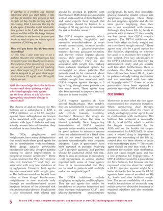 If diarrhea is a problem and becomes                         should be avoided in patients with                               polypeptide. In turn, this stimulates
 intolerable when you start taking 4 pills                    heart failure. Both drugs are associated                         glucose-mediated insulin release and
 per day, for example, then you can go back                   with an increased risk of bone fracture,16                       suppresses glucagon. These drugs
 to 3 pills per day, 1 in the morning and 2 in                and some experts have argued that                                do not suppress appetite and do not
 the evening. Wait 1 week and then try the                    pioglitazone should be limited to a                              slow gastric emptying, thus their
 4 pills again. If diarrhea is still intolerable,             dosage of 30 mg per day to minimize                              use is not associated with nausea.
 then go back to the 3 pills that you could                   the risk of bladder cancer.17                                    Although they lower Hb A 1c levels in
 tolerate and that will be the dosage that you                                                                                 patients with diabetes, 21,22 they usually
 will continue to use because we want you                     The GLP-1 receptor agonists, which                               are less potent than GLP-1 receptor
 to take as much as you can tolerate up to a                  include exenatide, liraglutide, and                              agonists. The DPP-4 inhibitors also
 maximum of 2000 mg per day.                                  exenatide extended-release (a once-                              have little effect on body weight and
                                                              a-week formulation), increase insulin                            are considered weight neutral. 2 These
 How will you know that the treatment                         secretion in a glucose-dependent                                 agents may also be a good option for
 is working?                                                  manner, decrease glucagon secretion,                             Mrs Sullivan, depending on whether
 At this time, I also want you to see a                       and thereby reduce hepatic glucose                               her goal is to maintain her weight or
 diabetes educator who will teach you how                     output, slow gastric emptying, and                               lose weight. Two key advantages of
 to monitor your own blood glucose levels.                    suppress appetite.2 They are also                                the DPP-4 inhibitors are that they are
 The purpose of this monitoring is so you                     associated with weight loss, making                              administered orally and are usually
 can see for yourself if you are reaching                     them valuable treatment options for                              well tolerated. Furthermore, there is
 your blood sugar target. Our treatment                       overweight or obese patients. But                                evidence that these agents improve
 plan is designed to get your blood sugar                     patients need to be counseled about                              beta cell function, lower Hb A 1c levels
 level between 70 mg/dL and 130 mg/dL                         how much weight loss to expect. A                                in patients already taking metformin,
 before you eat.                                              realistic weight loss associated with                            and are associated with low rates
                                                              GLP-1 receptor agonist therapy is 3                              of hypoglycemia. 23-25 Cases of acute
With the knowledge that Mrs Sullivan                          kg to 5 kg, though some patients can                             pancreatitis have been reported in
is concerned about gaining weight,                            lose much more. These agents have                                patients receiving DPP-4 inhibitors.
what antihyperglycemic agents                                 also been reported to improve beta cell
are the best choice to add after her                          function in some studies.18-20                                   CASE SUMMARY
appropriate metformin dosage is
established?                                                  GLP-1 receptor agonists do have                                  Metformin is most often the first agent
                                                              several disadvantages. Most notably,                             recommended for treatment initiation.
The choices of add-on therapy for Mrs                         they are administered via injection and                          When considering dual therapy,
Sullivan are a sulfonylurea, a TZD, a                         are associated with gastrointestinal                             numerous factors affect the choice of
DPP-4 inhibitor, or a GLP-1 receptor                          side    effects   (nausea,    vomiting,                          which antihyperglycemic agent to use
agonist. Since sulfonylureas are known                        diarrhea).2 However, the drugs are                               in combination with metformin. Mrs
to be associated with weight gain in                          better tolerated when the dose is                                Sullivan has achieved a reasonable
patients with type 2 diabetes and may                         titrated gradually. New, long-acting                             Hb A1c level (6.5%), which is within
actually worsen beta cell function, they                      formulations    of   GLP-1     receptor                          the targets recommended by the
would not be our choice here.2,12                             agonists (once-weekly exenatide) may                             ADA and on the border for targets
                                                              be good options to minimize nausea                               recommended by AACE/ACE. In either
The      TZDs,      pioglitazone     and                      (they are administered in a fixed dose                           case, a second drug is important to
rosiglitazone, have many characteristics                      and do not need titration) and for                               prevent the worsening of the Hb A1c
that would make them good agents for                          patients uncomfortable with frequent                             control that has been shown to occur
use in combination with metformin.                            injections. Cases of pancreatitis have                           with monotherapy alone.5,15 The second
These drugs activate peroxisome                               been reported in patients receiving                              agent should be one that works by a
proliferator-activated receptor-gamma                         GLP-1 receptor agonists, and patients                            different mechanism than metformin,
leading to direct improvements in                             should be cautioned about this risk.                             does not cause weight gain, and has
peripheral insulin sensitivity.13 There                       There is also an increase in medullary                           a low potential for hypoglycemia. A
is also evidence that they may improve                        c-cell hyperplasia in animal studies                             DPP-4 inhibitor would be a good choice
beta cell function,14,15 and they are                         reported with some of these agents;                              for Mrs Sullivan, but because she has
associated with very low incidence of                         thus, it is recommended that they                                expressed concerns about her weight,
hypoglycemia. However, both agents                            not be used in patients with multiple                            a GLP-1 receptor agonist might be a
are also associated with weight gain,                         endocrine neoplasia type 2.                                      better choice for her because the GLP-1
so Mrs Sullivan would not benefit from                                                                                         agonists have more of an effect on Hb
either of these drugs.2 Furthermore,                          The     DPP-4      inhibitors     include                        A1c levels and also facilitate weight
rosiglitazone is now available only                           sitagliptin, saxagliptin, and linagliptin.                       loss. The recent availability of a once-
through an enrollment-based access                            They are oral agents that inhibit the                            weekly formulation of exenatide may
program because of the potential risk                         breakdown of incretin hormones and                               reduce concerns about the frequency of
for cardiovascular disease. Pioglitazone                      thus increase endogenous GLP-1 and                               required injections and also minimize
is also associated with edema and                             glucose-dependent          insulinotropic                        nausea.


6         To e a r n C M E c redi t, compl ete the pos ttes t and e v a l u a ti o n a t www. 2 0 1 2 c h a l l e n g i n g c a s e s i n d i a b e te s . c o m
 
