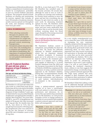 The importance of lifestyle modifications                       His Hb A1c is now back up to 7.9%, and                         are important to you because everyone
within a comprehensive treatment plan                           Mr Hamilton has curtailed some of                              is unique and has individual interests
should be re-emphasized, preferably                             his favorite activities: He reveals that,                      and goals. What are one or two things
as part of a formal diabetes education                          although he used to love to work in                            that you want to achieve from the
program. This program should include                            his garden on evenings and weekends,                           treatment of your diabetes?
guidance on starting and maintaining                            he recently hired someone to mow the                       Patient: Well, I know I need to get my
an exercise regimen that includes at                            grass and just lets everything else go                         blood sugar down, but nothing
least 150 minutes of moderate-intensity                         because he gets tired too easily to do                         seems to work.
aerobic exercise spread out throughout                          yard work. In discussing treatment                         Physician: Yes, I agree that we need to
the week, and resistance training at                            options for him, Mr Hamilton states                            get your blood sugar level down, and
least twice per week.2                                          that he never wanted to use a glucose                          that the treatments you’ve had up
                                                                meter and just wants medication that                           to now have not worked as well as
 CLINICAL RECOMMENDATIONS                                       will allow him to eat his favorite foods                       we’d hoped. Your lab results already
                                                                without worrying about his blood                               show some signs of damage to your
 •	    When selecting noninsulin                                sugar, though he is becoming concerned                         kidneys, probably caused by a high
       therapies for patients with                              about his increasing weight.                                   blood sugar level.
       type 2 diabetes, incorporate
       considerations for weight loss                           How would you develop a treatment                         In a very simple, nonjudgmental way,
       and long-term maintenance of                             plan for Mr Hamilton that has a strong                    we’ve raised the issue of his difficulties
       glycemic control, minimizing                             chance of success?                                        in managing his care, expressed
       hypoglycemia.                                                                                                      empathy, and given him the opportunity
 •	    Incorporate patient education into                       Mr Hamilton’s diabetes control is                         to express his goals in his own words.
       every clinic visit, including how                        suboptimal, and probably has been for                     By echoing those goals back to him and
       to minimize and respond to any                           some time. He clearly has difficulty                      reinforcing them, we have taken an
       side effects of medications, the                         adhering to lifestyle modifications,                      important first step toward increasing
       importance of continued lifestyle                        which are an important element                            his motivation to develop and adhere
       modifications, and the rationale                         of diabetes treatment. If treatment                       to a plan that can be more successful
       for each patient’s individualized                        goals are to be achieved, it is crucial                   in controlling his diabetes. We’ve also
       treatment plan.                                          that he embraces the treatment plan,                      reframed his statement that “nothing
                                                                believes it is realistic, and is willing                  seems to work” by introducing a
                                                                and capable of following it. A recent                     timeframe (“up to now”) and a relative
Case #2: Frederick Hamilton:                                    Position Statement from the ADA and                       value (“as well as we’d hoped”). By
62-year-old man, given a                                        the European Association for the Study                    reframing his treatment experience
diagnosis of type 2 diabetes 7                                  of Diabetes (EASD) has emphasized the                     from a failure to one that suggests the
years ago                                                       importance of using a patient-centered                    potential for change, we introduce hope.
                                                                approach to the treatment diabetes,                       Using a patient-centered approach like
Vital signs and clinical and laboratory findings                stating that “recommendations should                      this helps many patients feel more
 Body weight, kg (lb)                101.4 (223.5)              be considered within the context of                       engaged in their treatment plan and
 Blood pressure, mm Hg               134/84                     the needs, preferences, and tolerances                    can improve their motivation to adhere
 Hb A1c                              7.9%                       of each patient; individualization                        to the recommended treatment plan.
 Urinary albumin/creatinine ratio     30 mg/g on 2             of treatment is the cornerstone of
                                     determinations             success.”9                                                Mr Hamilton’s belief that nothing works
Mr Hamilton is a 62-year-old white man                                                                                    can be addressed through questioning
who works as a short-haul truck driver.                         Using a patient-centered approach                         that may help to elicit the reasons for this.
On his time off, he is devoted to his hobby                     requires us to have a conversation
of landscape gardening. He was given a                          with each patient to elicit their needs,                   Physician: Let’s talk about some problems
diagnosis of type 2 diabetes 7 years ago,                       preferences, and tolerances. As we                            you’ve run into so we understand a
at which time he was prescribed lifestyle                       review this case and develop a treatment                      little more about your situation. I’m
modification and glimepiride (initially 2                       plan for Mr Hamilton, we will provide                         confident that we can find treatments
mg/day, then 4 mg/day). Two years later,                        examples of how to engage patients in                         that work better for you.
his Hb A1c was 8.1%, so pioglitazone was                        the kinds of conversations that establish                  •	 I know that you’re a truck driver. Does
added at 30 mg per day, then increased                          a patient-centered approach and foster                        this make it hard for you to get healthy
to 45 mg per day. Six months later, his                         better self-management.                                       foods while you’re on the road?
Hb A1c was down to 7.1%, but his                                                                                           •	 Do you have trouble taking your
weight had increased to 105 kilograms.                            Physician: I know that a number of                          medicine at the right time?
His pioglitazone dose was reduced to                                 factors, such as your job, have made                  •	 Are these medicines too expensive?
30 mg per day because of concerns                                    managing your diabetes a challenge.                      Are you taking the full doses?
about the risk of bladder cancer at the                              I’m sure there are some things we                     •	 Have you had any problems with low
45 mg dose.                                                          can talk about to make some of this                      blood sugar? Is that a concern for you
                                                                     easier. First, let’s discuss what goals                  while you’re driving?


7           C M E c a se st u di es av ai l abl e at: w w w. 2012chall e n g i n g c a s e s i n d i a b e te s . c o m
 
