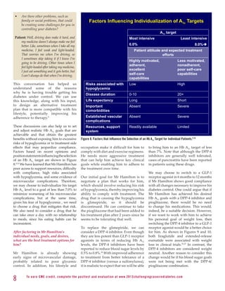 •	   Are there other problems, such as
      family or social problems, that could                           Factors Influencing Individualization of A1c Targets
      be creating some challenges for you in
      controlling your diabetes?
                                                                                                                                          A1c target
 Patient: Well, driving does make it hard, and                                                              Most intensive                                    Least intensive
      my medicine doesn’t always make me feel
      better. Like, sometimes when I take all my                                                            6.0%                                                      8.0%è
      medicine, I feel weak and light-headed.                                                                    Patient attitude and expected treatment
      That worries me when I’m driving, so                                                                                         efforts
      I sometimes skip taking it if I know I’m
                                                                                                            Highly motivated,                              Less motivated,
      going to be driving. Other times when I
                                                                                                            adherent,                                      nonadherent,
      feel light-headed after taking my medicine,
      I just eat something and it gets better, but
                                                                                                            excellent                                      poor self-care
      I can’t always do that when I’m driving.                                                              self-care                                      capabilities
                                                                                                            capabilities
This conversation has helped us                                    Risks associated with                    Low                                            High
understand some of the reasons                                     hypoglycemia
why he is having trouble getting his
                                                                   Disease duration                         0-10                                           20+
diabetes under control. We can use
this knowledge, along with his input,                              Life expectancy                          Long                                           Short
to design an alternative treatment                                 Important                                Absent                                         Severe
plan that is more compatible with his                              comorbidities
lifestyle, potentially improving his
adherence to therapy.9                                             Established vascular                     Absent                                         Severe
                                                                   complications
These discussions can also help us to set                          Resources, support                       Readily available                              Limited
and adjust realistic Hb A1c goals that are                         system
achievable and that obtain the greatest
benefits without exposing him to excessive                    Figure 8. Factors that Influence the Selection of an Hb A1c Target for Individual Patients.9,10
risks of hypoglycemia or to treatment side
effects that may jeopardize compliance.                       occupation make it difficult for him to                          to bring him to an Hb A1c target of less
Factors based on recent opinions and                          comply with diet and exercise regimens.                          than 7%. Note that although the DPP-4
position statements influencing the selection                 He needs more aggressive treatment                               inhibitors are generally well tolerated,
of an Hb A1c target are shown in Figure                       that can help him achieve key clinical                           cases of pancreatitis have been reported
8.9,10 We have learned that Mr Hamilton has                   goals while enabling him to adhere to                            in patients using these drugs.
poor access to support resources, difficulty                  the treatment over time.
with compliance, high risks associated                                                                                         We may choose to switch to a GLP-1
with hypoglycemia, and some evidence of                       Our initial goal for Mr Hamilton is to                           receptor agonist in 6 months to 12 months
microvascular complications. Therefore,                       negotiate a plan that works for him,                             if Mr Hamilton shows good compliance
we may choose to individualize his target                     which should involve reducing his risk                           with all changes necessary to improve his
Hb A1c level to a goal of less than 7.0% to                   of hypoglycemia, thereby improving his                           diabetes control. One could argue that if
minimize worsening of his microvascular                       ability to comply with treatment. The                            Mr Hamilton has achieved his desired
complications; but at the same time,                          drug that is causing the hypoglycemia                            Hb A1c goals with a DPP-4 inhibitor and
given his fear of hypoglycemia , we need                      is glimepiride, so it should be                                  pioglitazone, there would be no need
to choose a drug that mitigates that risk.                    discontinued. He can continue to take                            to change his medications. This would,
We also need to consider a drug that he                       the pioglitazone that had been added to                          indeed, be a suitable decision. However,
can take once a day with no relationship                      his treatment plan after 2 years since he                        if we want to work with him to achieve
to meals, since his eating habits can be                      seems to be tolerating that well.                                his personal goal of weight loss, then
inconsistent.                                                                                                                  switching the DPP-4 inhibitor to a GLP-1
                                                              To replace the glimepiride, we can                               receptor agonist would be a better choice
After factoring in Mr Hamilton’s                              consider a DPP-4 inhibitor. Even though                          for him. As shown in Figures 9 and 10,
individual needs, goals, and desires,                         they are less potent than GLP-1 receptor                         both liraglutide and extended-release
what are the best treatment options for                       agonists in terms of reducing Hb A1c                             exenatide were associated with weight
him?                                                          levels, the DPP-4 inhibitors have been                           loss in clinical trials.22,27 In contrast, the
                                                              reported to reduce blood sugar levels by                         DPP-4 inhibitors are considered weight
Mr Hamilton is already showing                                0.5% to 0.8%.26 With improved adherence                          neutral. Another reason to consider this
early signs of microvascular damage,                          to treatment from better tolerance of a                          change would be if his blood sugar goals
probably related to poor glycemic                             DPP-4 inhibitor (versus a sulfonylurea),                         were not being met with the DPP-4/
control. In addition, his lifestyle and                       it is realistic to expect that we will be able                   pioglitazone combination.


8         To e a r n C M E c redi t, compl ete the pos ttes t and e v a l u a ti o n a t www. 2 0 1 2 c h a l l e n g i n g c a s e s i n d i a b e te s . c o m
 