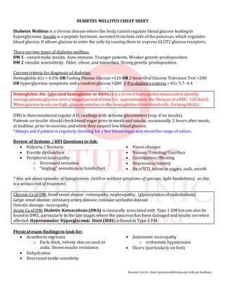 Revised 3/6/14. Email Justin.berk@ttuhsc.edu with any feedback.
DIABETES MELLITUS CHEAT SHEET
Diabetes Mellitus is a chronic disease where the body cannot regulate blood glucose leading to
hyperglycemia. Insulin is a peptide hormone, secreted from beta cells of the pancreas, which regulates
blood glucose. It allows glucose to enter the cells by causing them to express GLUT2 glucose receptors.
There are two types of diabetes mellitus:
DM 1 - cannot make insulin. Auto-immune. Younger patients. Weaker genetic predisposition.
DM 2 –insulin insensitivity. Older, obese, and minorities. Strong genetic predisposition.
Current criteria for diagnosis of diabetes:
Hemoglobin A1c > 6.5% OR Fasting Plasma Glucose >126 OR 2-hour Oral Glucose Tolerance Test >200
OR hyperglycemic symptoms and a random glucose >200 || Pre-diabetes criteria = A1c 5.7- 6.4
Hemoglobin A1c (glycated hemoglobin or HbA1c) is a form of hemoglobin measured to identify
average plasma glucose over a longer period of time (i.e. approximately the lifespan of a RBC: 120 days).
When glucose levels are high, glucose attaches to the hemoglobin of red blood cells, forming HbA1c.
DM2 is then monitored regular A1C readings with at home glucometers (esp. if on insulin).
Patients on insulin should check blood sugar prior to meals and snacks, occasionally 2 hours after meals,
at bedtime, prior to exercise, and when they suspect low blood glucose.
*Always ask if patient is regularly checking his / her blood sugar and about the range of values.
Review of Systems / HPI Questions to Ask:
 Polyuria / Nocturia
 Erectile dysfunction
 Peripheral neuropathy
o Decreased sensation
o “tingling” sensations in hands/feet
 Vision changes
 Nausea/Vomiting/Diarrhea
 Constipation/Bloating
 Depression/Anxiety
 Hx of UTI, infxns in vagina, nails, mouth
* Also ask about episodes of hypoglycemia (with or without symptoms of syncope, light-headedness), as this
is a serious risk of treatment.
Chronic Cx of DM: Small vessel disease: retinopathy, nephropathy, (glycosylation of endothelium)
Large vessel disease: coronary artery disease, vascular occlusive disease
Osmotic damage: neuropathy
Acute Cx of DM: Diabetic Ketoacidosis (DKA) is classically associated with Type 1 DM but can also be
found in DM2, particularly in the late stages where the pancreas has been damaged and insulin secretion
affected. Hyperosmolar Hyperglycemic State (HHS) is found in Type 2 DM.
Physical exam findings to look for:
 Acanthosis nigricans
o Dark, thick, velvety skin on neck or
axilla. Shows insulin resistance.
 Dehydration
 Decreased tactile sensitivity
 Autonomic neuropathy
o orthostatic hypotension
 Ulcers (particularly on feet)
 