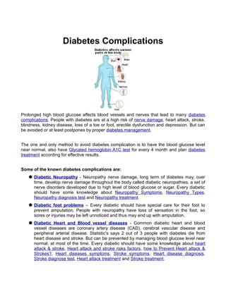 Diabetes Complications




Prolonged high blood glucose affects blood vessels and nerves that lead to many diabetes
complications. People with diabetes are at a high risk of nerve damage, heart attack, stroke,
blindness, kidney disease, loss of a toe or foot, erectile dysfunction and depression. But can
be avoided or at least postpones by proper diabetes management.


The one and only method to avoid diabetes complication is to have the blood glucose level
near normal, also have Glycated hemoglobin A1C test for every 4 month and plan diabetes
treatment according for effective results.


Some of the known diabetes complications are:
    Diabetic Neuropathy - Neuropathy nerve damage, long term of diabetes may, over
     time, develop nerve damage throughout the body called diabetic neuropathies, a set of
     nerve disorders developed due to high level of blood glucose or sugar. Every diabetic
     should have some knowledge about Neuropathy Symptoms, Neuropathy Types,
     Neuropathy diagnosis test and Neuropathy treatment.
    Diabetic foot problems – Every diabetic should have special care for their foot to
     prevent amputation. People with neuropathy have loss of sensation in the foot, so
     sores or injuries may be left unnoticed and thus may end up with amputation.
    Diabetic Heart and Blood vessel diseases - Common diabetic heart and blood
     vessel diseases are coronary artery disease (CAD), cerebral vascular disease and
     peripheral arterial disease. Statistic's says 2 out of 3 people with diabetes die from
     heart disease and stroke. But can be prevented by managing blood glucose level near
     normal, at most of the time. Every diabetic should have some knowledge about heart
     attack & stroke, Heart attack and stroke risks factors, how to Prevent Heart attack &
     Strokes?, Heart diseases symptoms, Stroke symptoms, Heart disease diagnosis,
     Stroke diagnose test, Heart attack treatment and Stroke treatment.
 