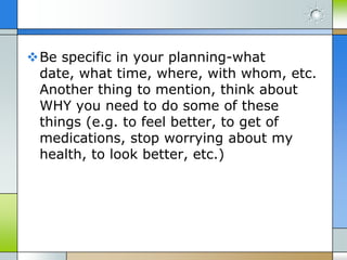 Be specific in your planning-what
 date, what time, where, with whom, etc.
 Another thing to mention, think about
 WHY you need to do some of these
 things (e.g. to feel better, to get of
 medications, stop worrying about my
 health, to look better, etc.)
 