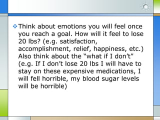 Think about emotions you will feel once
 you reach a goal. How will it feel to lose
 20 lbs? (e.g. satisfaction,
 accomplishment, relief, happiness, etc.)
 Also think about the “what if I don’t”
 (e.g. If I don’t lose 20 lbs I will have to
 stay on these expensive medications, I
 will fell horrible, my blood sugar levels
 will be horrible)
 