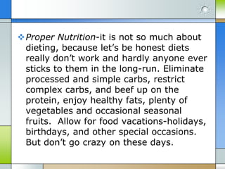 Proper Nutrition-it is not so much about
 dieting, because let’s be honest diets
 really don’t work and hardly anyone ever
 sticks to them in the long-run. Eliminate
 processed and simple carbs, restrict
 complex carbs, and beef up on the
 protein, enjoy healthy fats, plenty of
 vegetables and occasional seasonal
 fruits. Allow for food vacations-holidays,
 birthdays, and other special occasions.
 But don’t go crazy on these days.
 