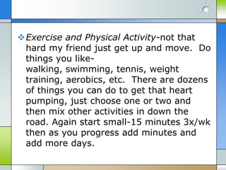 Exercise and Physical Activity-not that
 hard my friend just get up and move. Do
 things you like-
 walking, swimming, tennis, weight
 training, aerobics, etc. There are dozens
 of things you can do to get that heart
 pumping, just choose one or two and
 then mix other activities in down the
 road. Again start small-15 minutes 3x/wk
 then as you progress add minutes and
 add more days.
 
