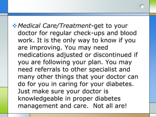 Medical Care/Treatment-get to your
 doctor for regular check-ups and blood
 work. It is the only way to know if you
 are improving. You may need
 medications adjusted or discontinued if
 you are following your plan. You may
 need referrals to other specialist and
 many other things that your doctor can
 do for you in caring for your diabetes.
 Just make sure your doctor is
 knowledgeable in proper diabetes
 management and care. Not all are!
 