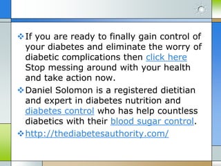 If you are ready to finally gain control of
 your diabetes and eliminate the worry of
 diabetic complications then click here
 Stop messing around with your health
 and take action now.
Daniel Solomon is a registered dietitian
 and expert in diabetes nutrition and
 diabetes control who has help countless
 diabetics with their blood sugar control.
http://thediabetesauthority.com/
 