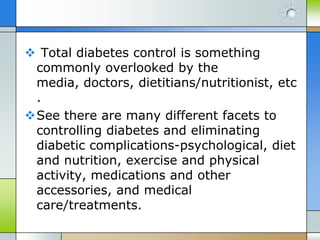  Total diabetes control is something
 commonly overlooked by the
 media, doctors, dietitians/nutritionist, etc
 .
See there are many different facets to
 controlling diabetes and eliminating
 diabetic complications-psychological, diet
 and nutrition, exercise and physical
 activity, medications and other
 accessories, and medical
 care/treatments.
 