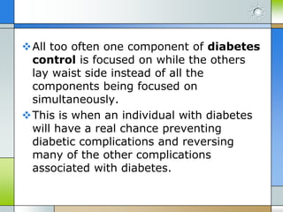 All too often one component of diabetes
 control is focused on while the others
 lay waist side instead of all the
 components being focused on
 simultaneously.
This is when an individual with diabetes
 will have a real chance preventing
 diabetic complications and reversing
 many of the other complications
 associated with diabetes.
 