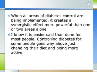 When all areas of diabetes control are
 being implemented, it creates a
 synergistic effect more powerful than one
 or two areas alone.
I know it is easier said than done for
 most people. Controlling diabetes for
 some people goes way above just
 changing their diet and being more
 active.
 